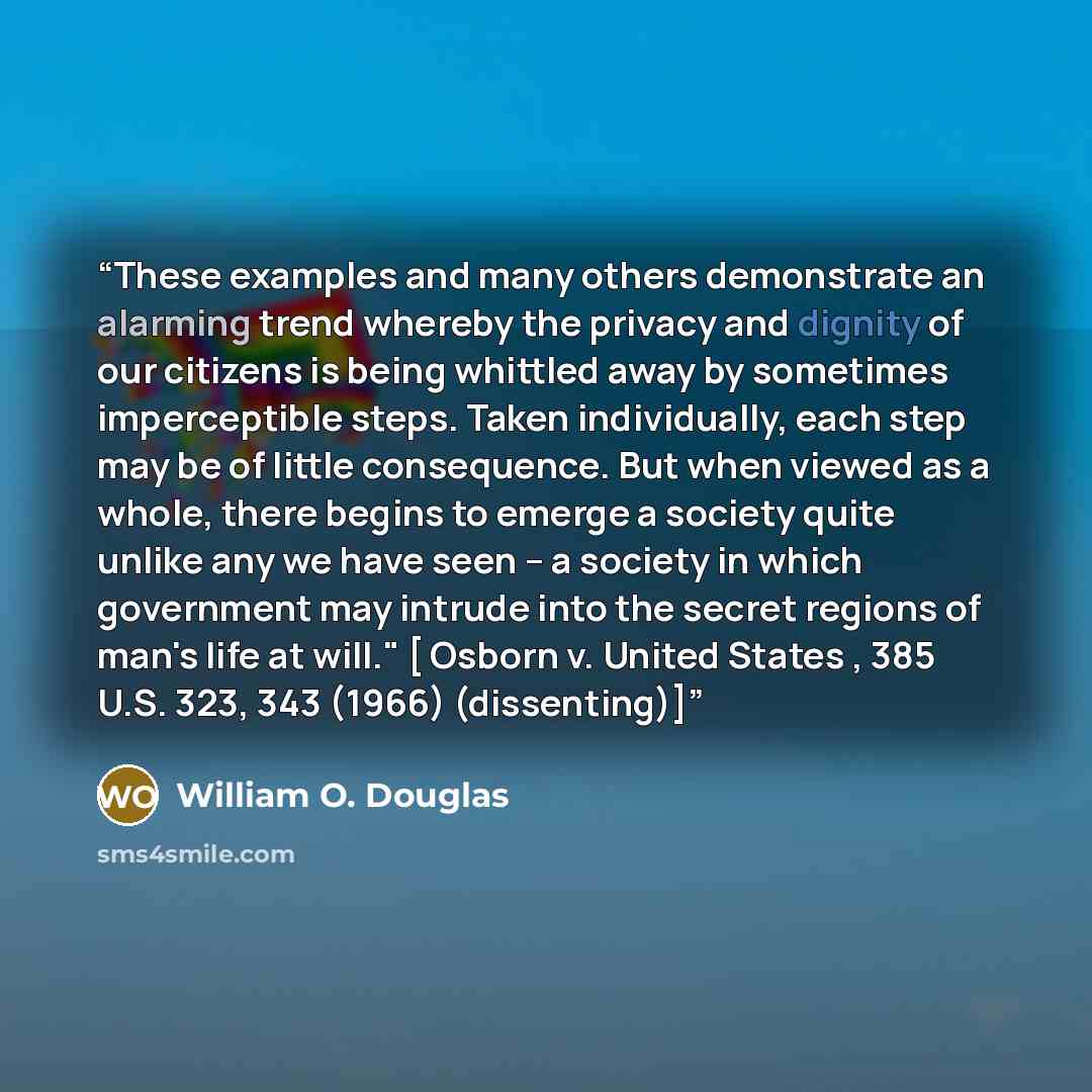 “These examples and many others demonstrate an alarming trend whereby the privacy and dignity of our citizens is being whittled away by sometimes imperceptible steps. Taken individually, each step may be of little consequence. But when viewed as a whole, there begins to emerge a society quite…” quote by William O. Douglas