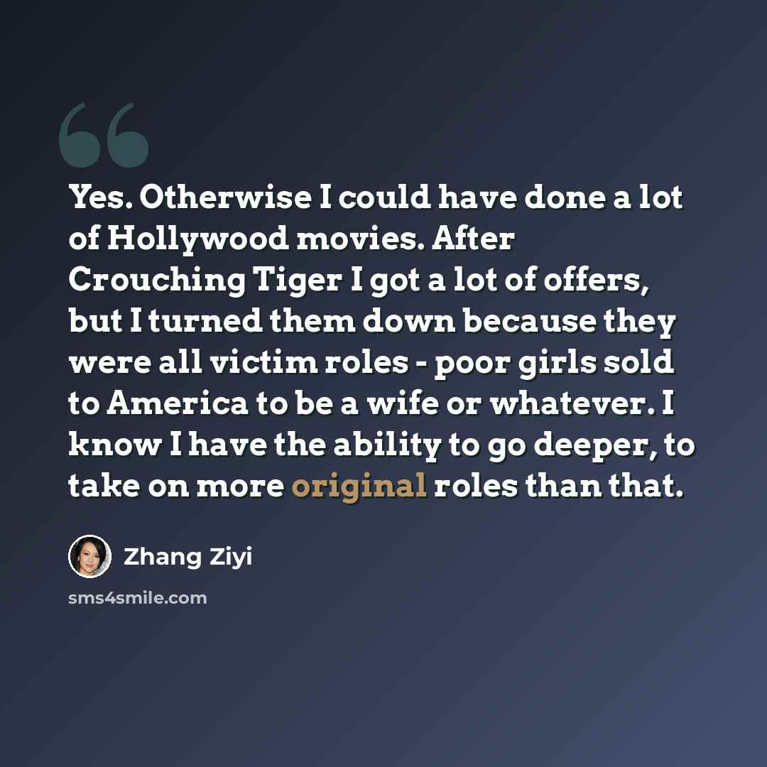 “Yes. Otherwise I could have done a lot of Hollywood movies. After Crouching Tiger I got a lot of offers, but I turned them down because they were all victim roles - poor girls sold to America to be a wife or whatever. I know I have the ability to go deeper, to take on more original roles than that.” quote by Zhang Ziyi