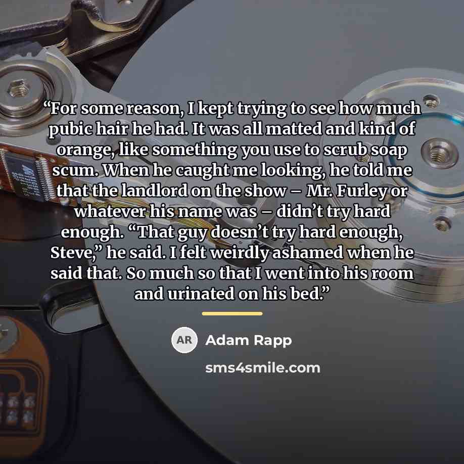 “For some reason, I kept trying to see how much pubic hair he had. It was all matted and kind of orange, like something you use to scrub soap scum. When he caught me looking, he told me that the landlord on the show – Mr. Furley or whatever his name was – didn’t try hard enough. “That guy doesn’t…” quote by Adam Rapp