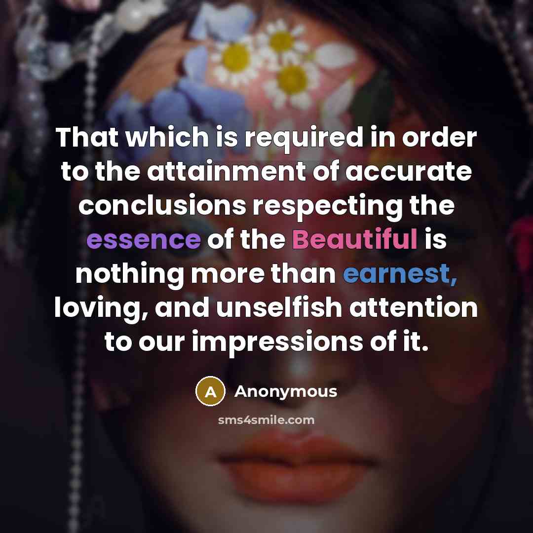 “That which is required in order to the attainment of accurate conclusions respecting the essence of the Beautiful is nothing more than earnest, loving, and unselfish attention to our impressions of it.” quote by Anonymous