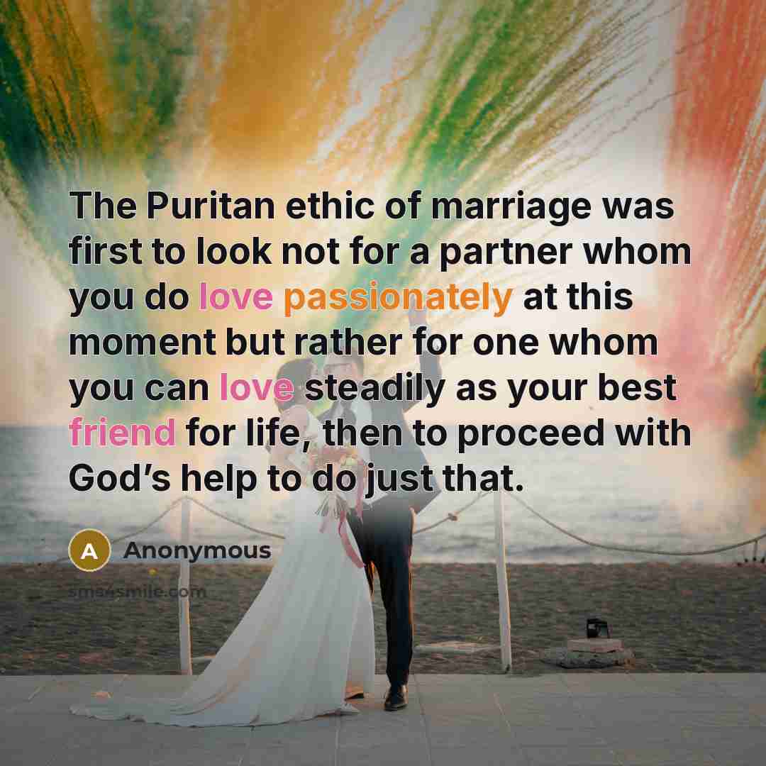 “The Puritan ethic of marriage was first to look not for a partner whom you do love passionately at this moment but rather for one whom you can love steadily as your best friend for life, then to proceed with God’s help to do just that.” quote by Anonymous