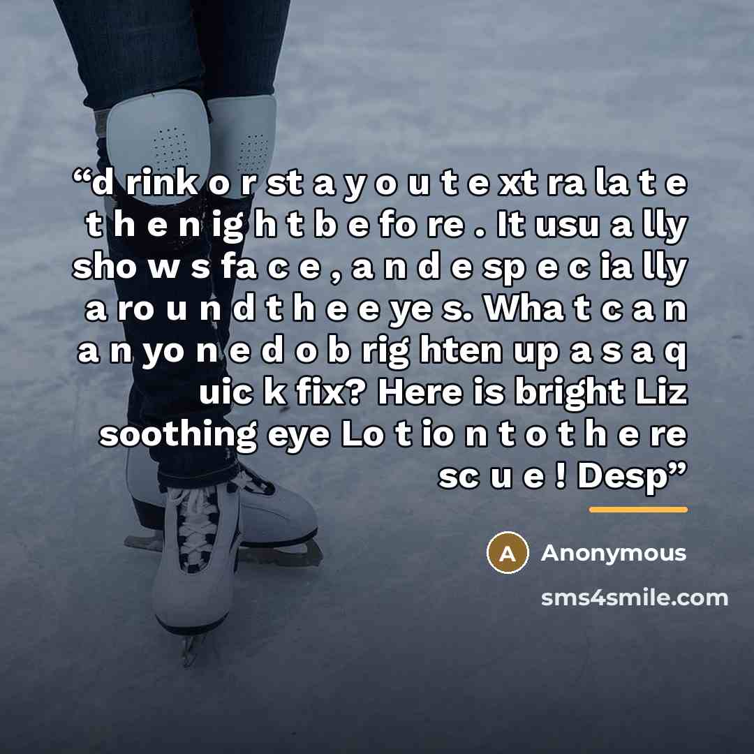 “d rink o r st a y o u t e xt ra la t e t h e n ig h t b e fo re . It usu a lly sho w s fa c e , a n d e sp e c ia lly a ro u n d t h e e ye s. Wha t c a n a n yo n e d o b rig hten up a s a q uic k fix? Here is bright Liz soothing eye Lo t io n t o t h e re sc u e ! Desp” quote by Anonymous