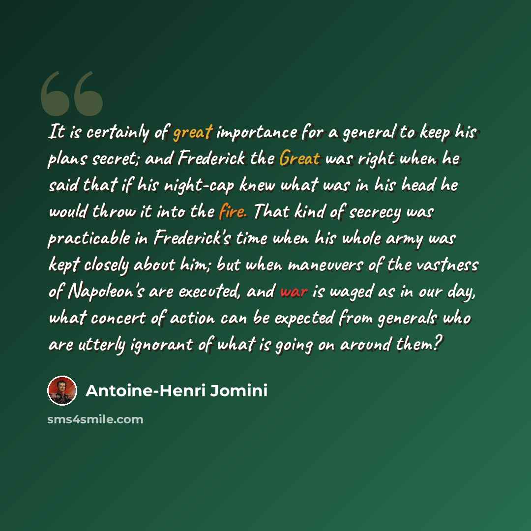 “It is certainly of great importance for a general to keep his plans secret; and Frederick the Great was right when he said that if his night-cap knew what was in his head he would throw it into the fire. That kind of secrecy was practicable in Frederick's time when his whole army was kept closely…” quote by Antoine-Henri Jomini