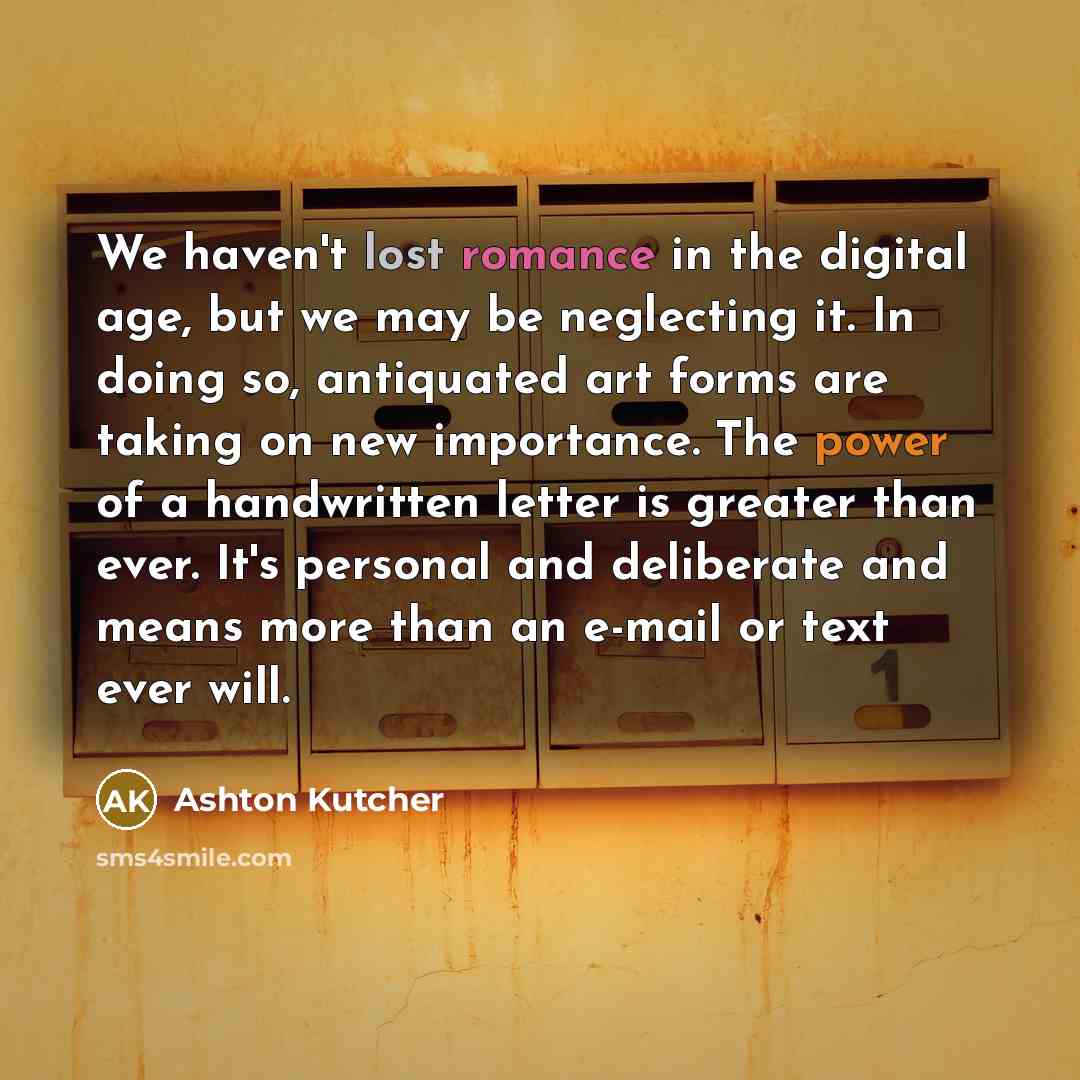 “We haven't lost romance in the digital age, but we may be neglecting it. In doing so, antiquated art forms are taking on new importance. The power of a handwritten letter is greater than ever. It's personal and deliberate and means more than an e-mail or text ever will.” quote by Ashton Kutcher