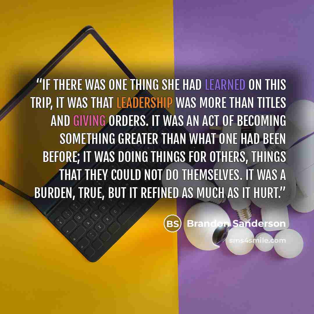 “If there was one thing she had learned on this trip, it was that leadership was more than titles and giving orders. It was an act of becoming something greater than what one had been before; it was doing things for others, things that they could not do themselves. It was a burden, true, but it…” quote by Brandon Sanderson