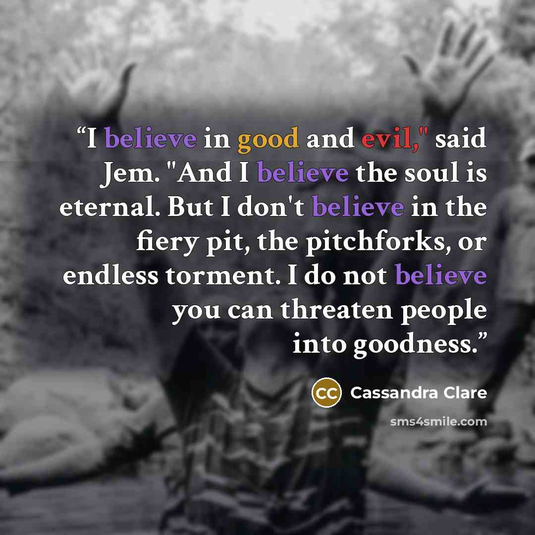 “I believe in good and evil," said Jem. "And I believe the soul is eternal. But I don't believe in the fiery pit, the pitchforks, or endless torment. I do not believe you can threaten people into goodness.” quote by Cassandra Clare
