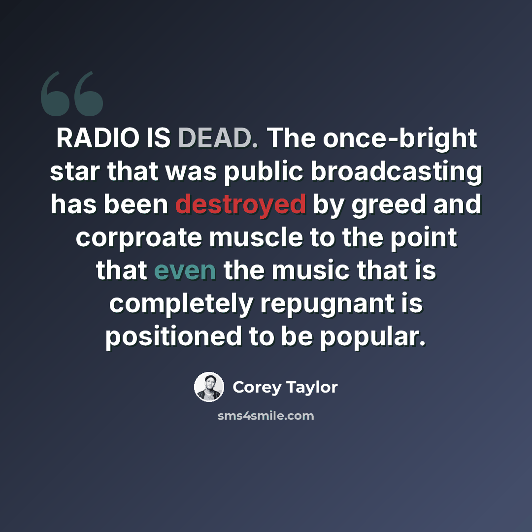 “RADIO IS DEAD. The once-bright star that was public broadcasting has been destroyed by greed and corproate muscle to the point that even the music that is completely repugnant is positioned to be popular.” quote by Corey Taylor