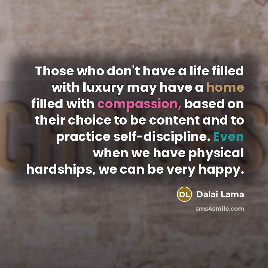 “Those who don't have a life filled with luxury may have a home filled with compassion, based on their choice to be content and to practice self-discipline. Even when we have physical hardships, we can be very happy.” quote by Dalai Lama