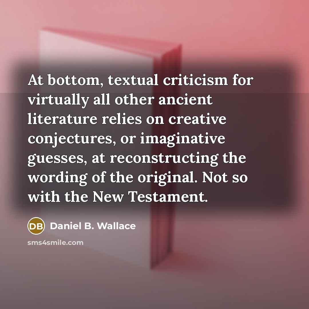 “At bottom, textual criticism for virtually all other ancient literature relies on creative conjectures, or imaginative guesses, at reconstructing the wording of the original. Not so with the New Testament.” quote by Daniel B. Wallace