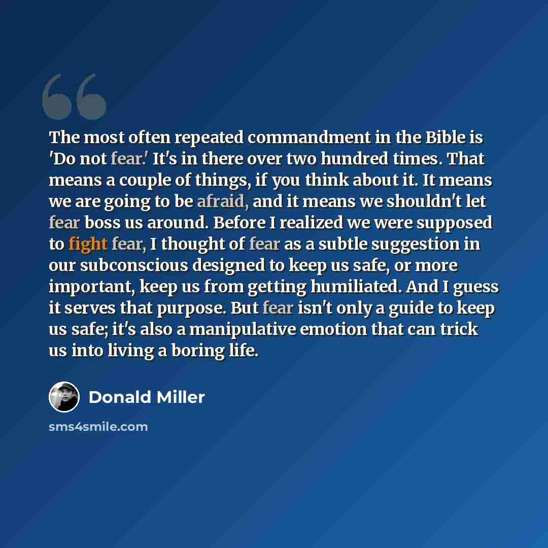 “The most often repeated commandment in the Bible is 'Do not fear.' It's in there over two hundred times. That means a couple of things, if you think about it. It means we are going to be afraid, and it means we shouldn't let fear boss us around. Before I realized we were supposed to fight fear, I…” quote by Donald Miller