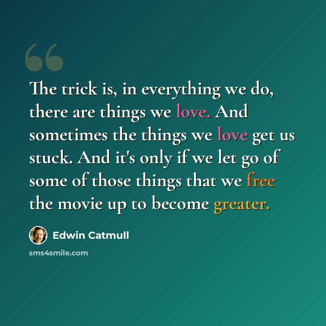 “The trick is, in everything we do, there are things we love. And sometimes the things we love get us stuck. And it's only if we let go of some of those things that we free the movie up to become greater.” quote by Edwin Catmull