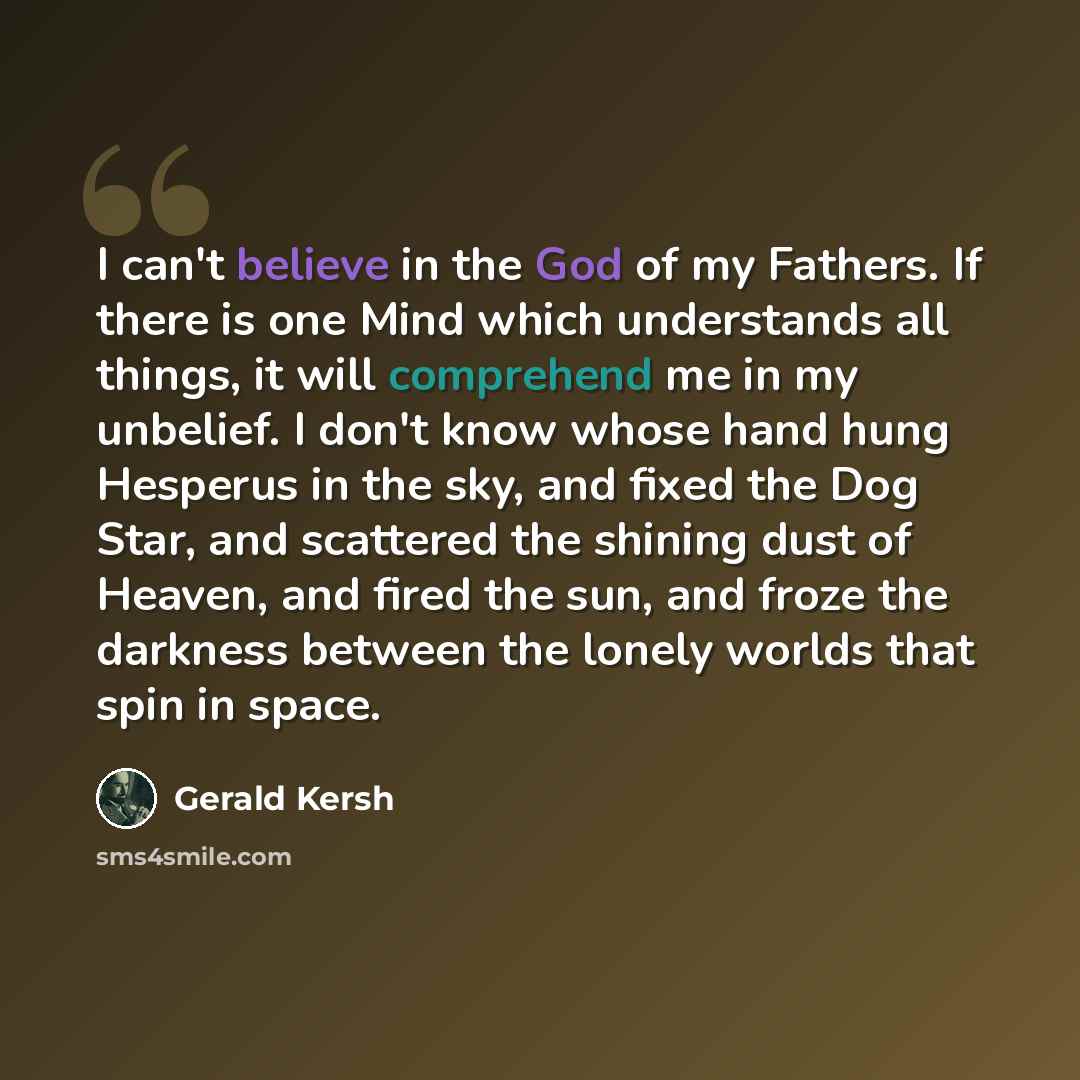 “I can't believe in the God of my Fathers. If there is one Mind which understands all things, it will comprehend me in my unbelief. I don't know whose hand hung Hesperus in the sky, and fixed the Dog Star, and scattered the shining dust of Heaven, and fired the sun, and froze the darkness between…” quote by Gerald Kersh