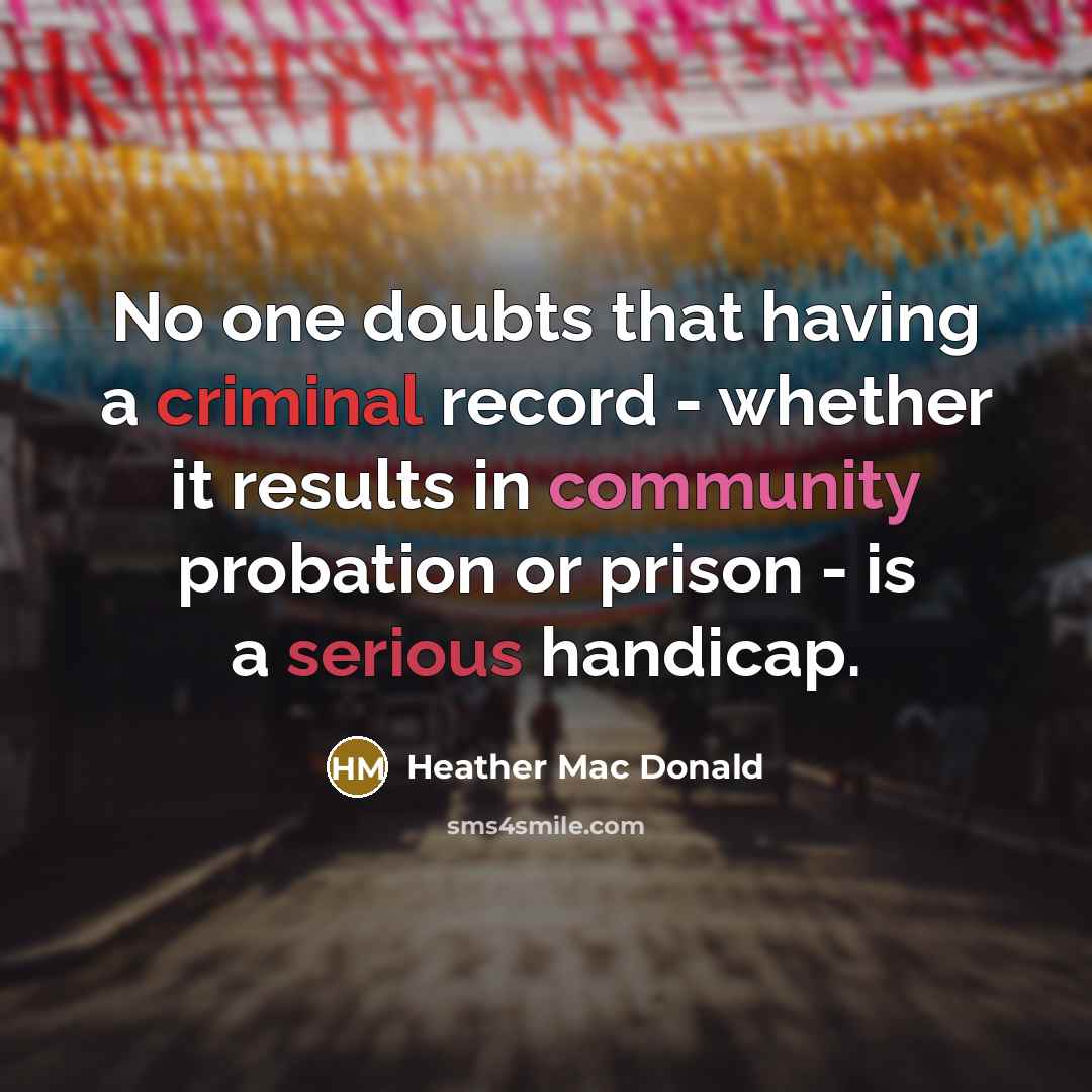“No one doubts that having a criminal record - whether it results in community probation or prison - is a serious handicap.” quote by Heather Mac Donald