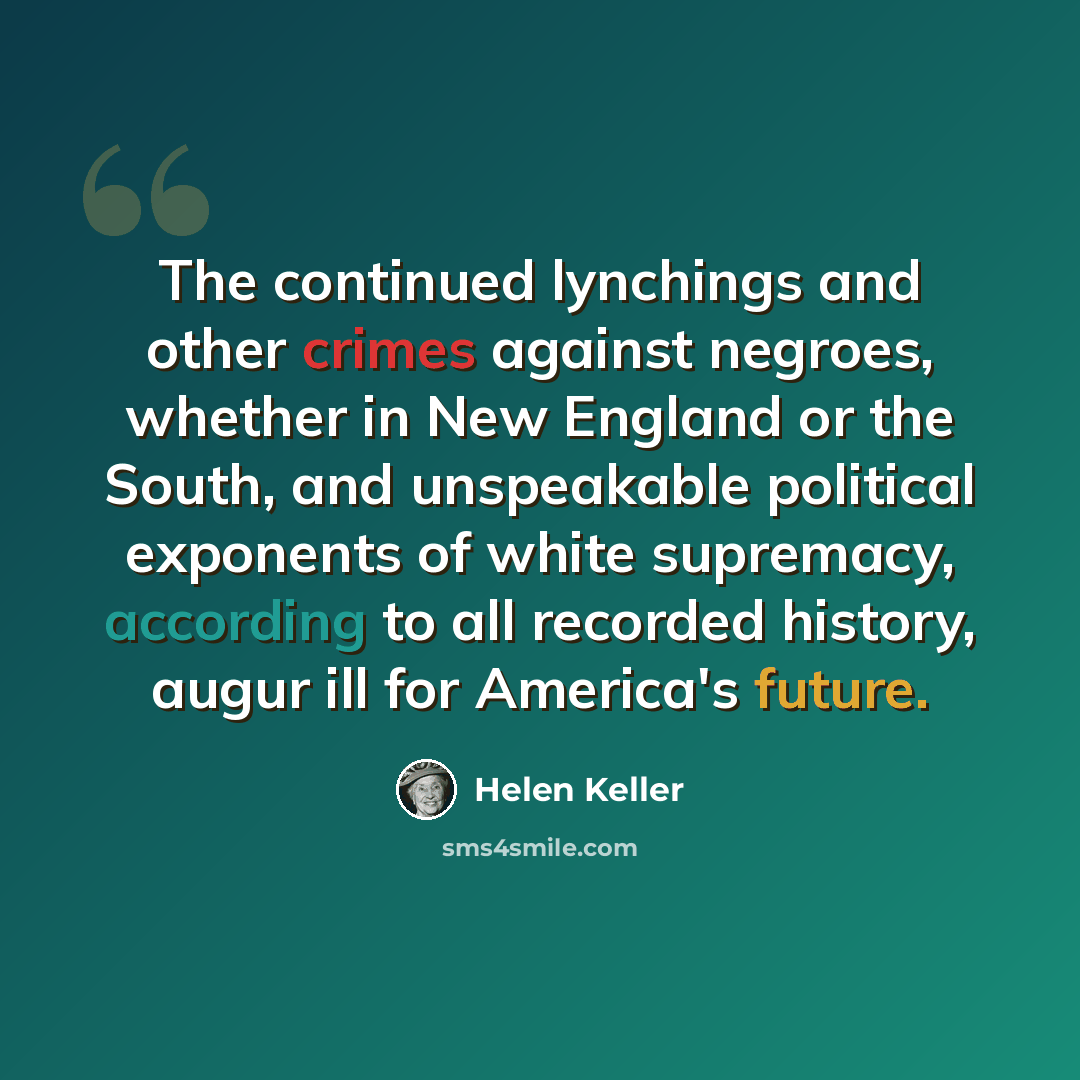 “The continued lynchings and other crimes against negroes, whether in New England or the South, and unspeakable political exponents of white supremacy, according to all recorded history, augur ill for America's future.” quote by Helen Keller