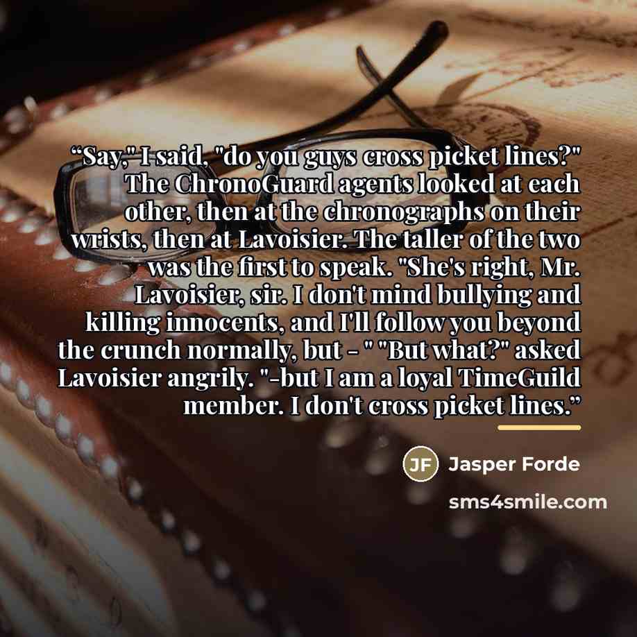 “Say," I said, "do you guys cross picket lines?" The ChronoGuard agents looked at each other, then at the chronographs on their wrists, then at Lavoisier. The taller of the two was the first to speak. "She's right, Mr. Lavoisier, sir. I don't mind bullying and killing innocents, and I'll follow you…” quote by Jasper Forde