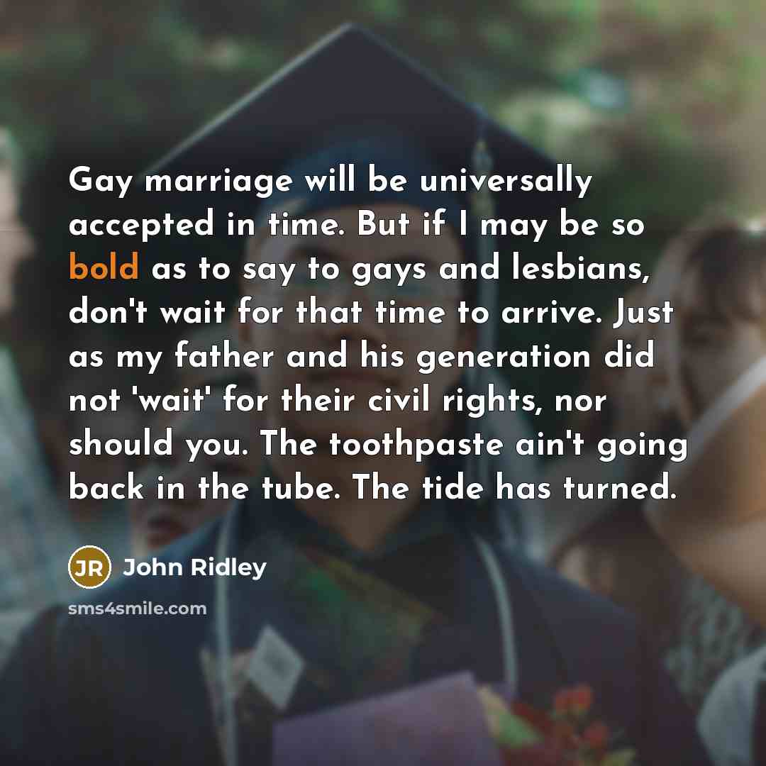 “Gay marriage will be universally accepted in time. But if I may be so bold as to say to gays and lesbians, don't wait for that time to arrive. Just as my father and his generation did not 'wait' for their civil rights, nor should you. The toothpaste ain't going back in the tube. The tide has turned.” quote by John Ridley