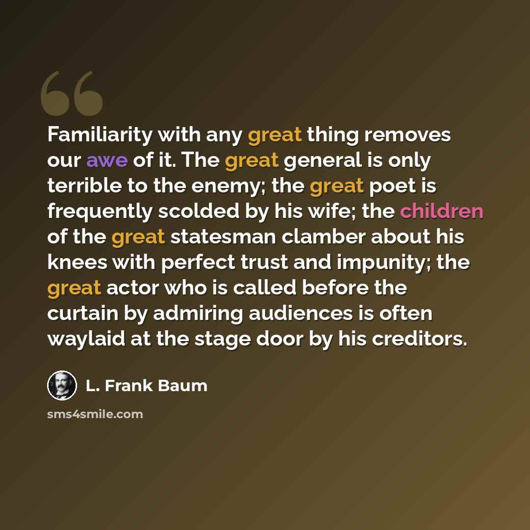 “Familiarity with any great thing removes our awe of it. The great general is only terrible to the enemy; the great poet is frequently scolded by his wife; the children of the great statesman clamber about his knees with perfect trust and impunity; the great actor who is called before the curtain…” quote by L. Frank Baum