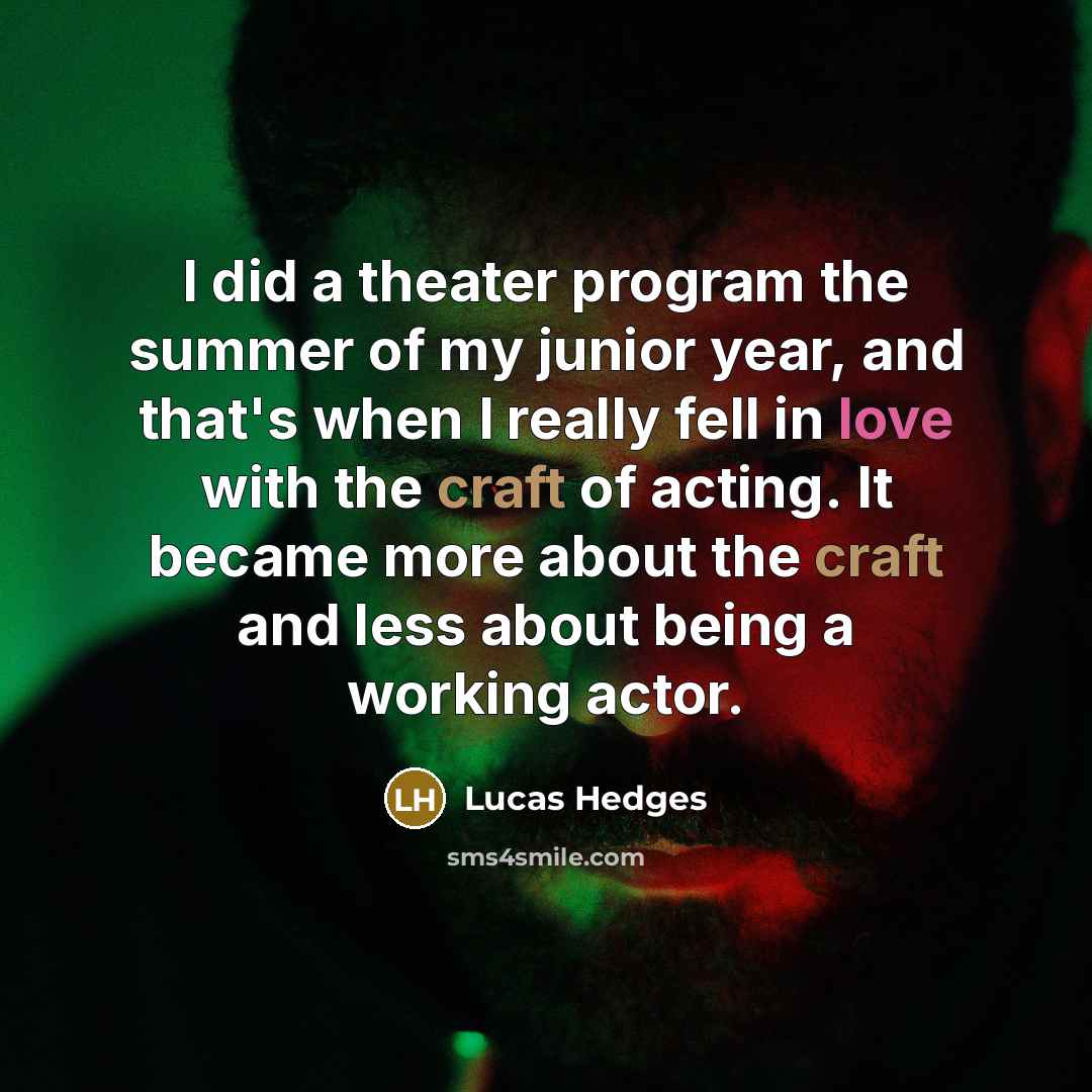 “I did a theater program the summer of my junior year, and that's when I really fell in love with the craft of acting. It became more about the craft and less about being a working actor.” quote by Lucas Hedges