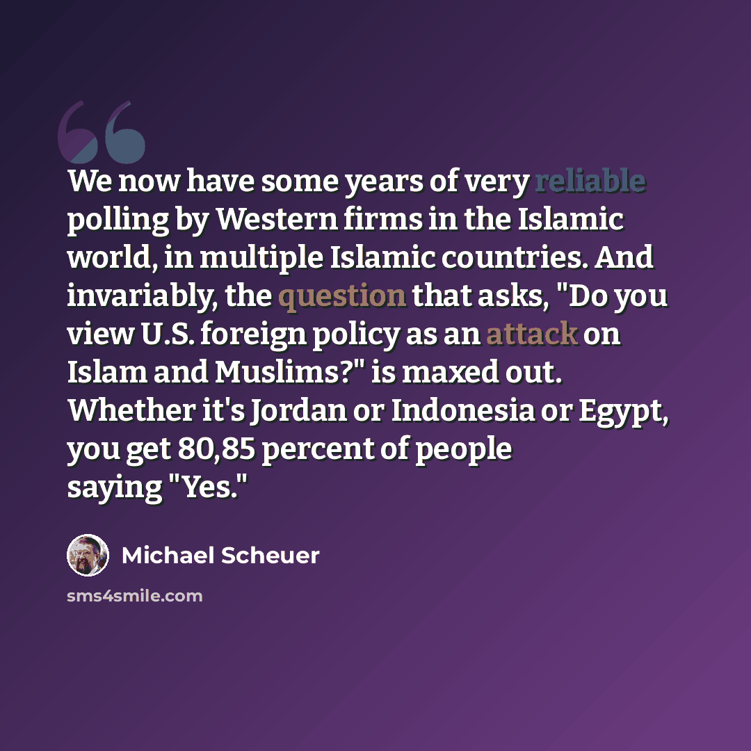 “We now have some years of very reliable polling by Western firms in the Islamic world, in multiple Islamic countries. And invariably, the question that asks, "Do you view U.S. foreign policy as an attack on Islam and Muslims?" is maxed out. Whether it's Jordan or Indonesia or Egypt, you get 80,85…” quote by Michael Scheuer