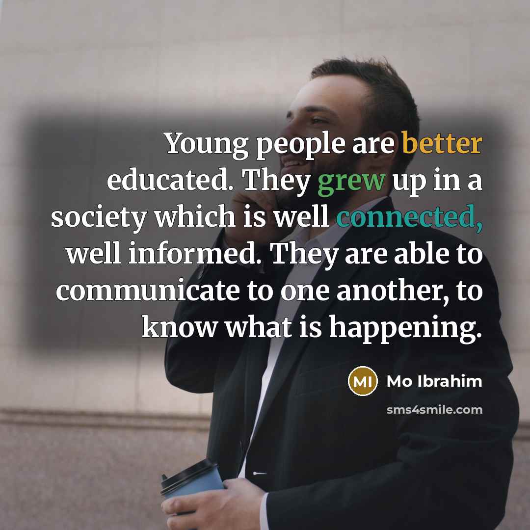 “Young people are better educated. They grew up in a society which is well connected, well informed. They are able to communicate to one another, to know what is happening.” quote by Mo Ibrahim