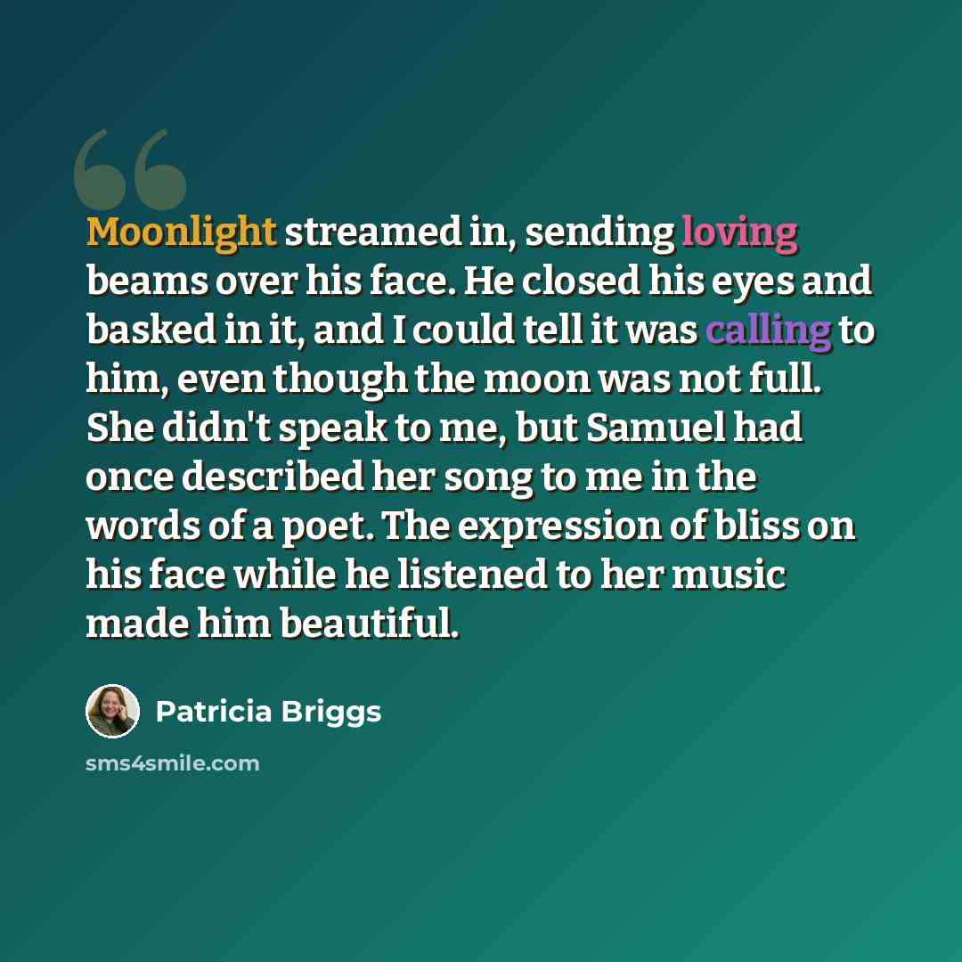 “Moonlight streamed in, sending loving beams over his face. He closed his eyes and basked in it, and I could tell it was calling to him, even though the moon was not full. She didn't speak to me, but Samuel had once described her song to me in the words of a poet. The expression of bliss on his…” quote by Patricia Briggs
