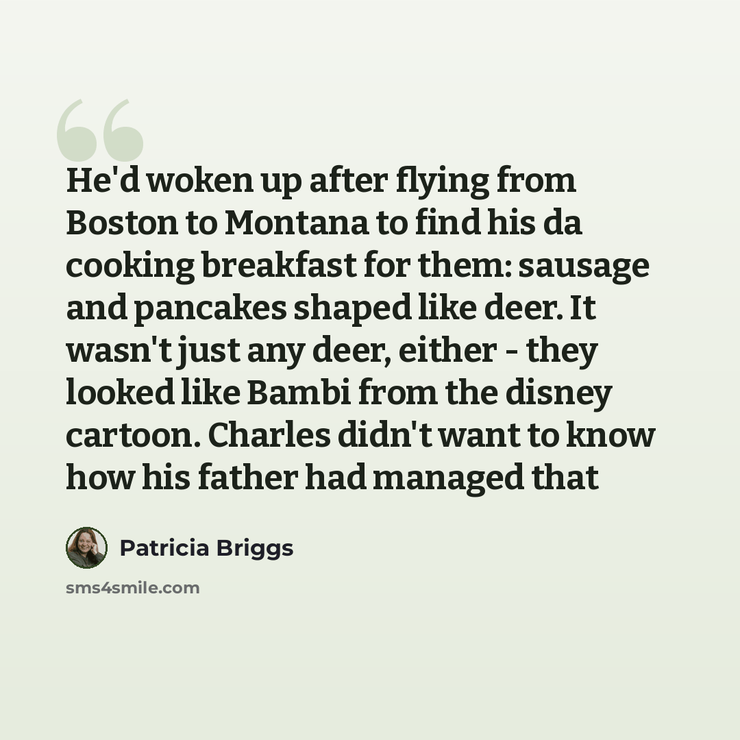 “He'd woken up after flying from Boston to Montana to find his da cooking breakfast for them: sausage and pancakes shaped like deer. It wasn't just any deer, either - they looked like Bambi from the disney cartoon. Charles didn't want to know how his father had managed that” quote by Patricia Briggs