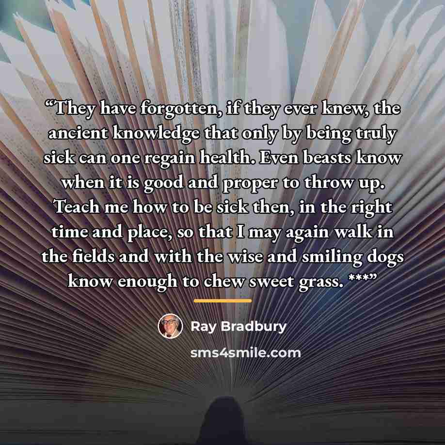 “They have forgotten, if they ever knew, the ancient knowledge that only by being truly sick can one regain health. Even beasts know when it is good and proper to throw up. Teach me how to be sick then, in the right time and place, so that I may again walk in the fields and with the wise and…” quote by Ray Bradbury
