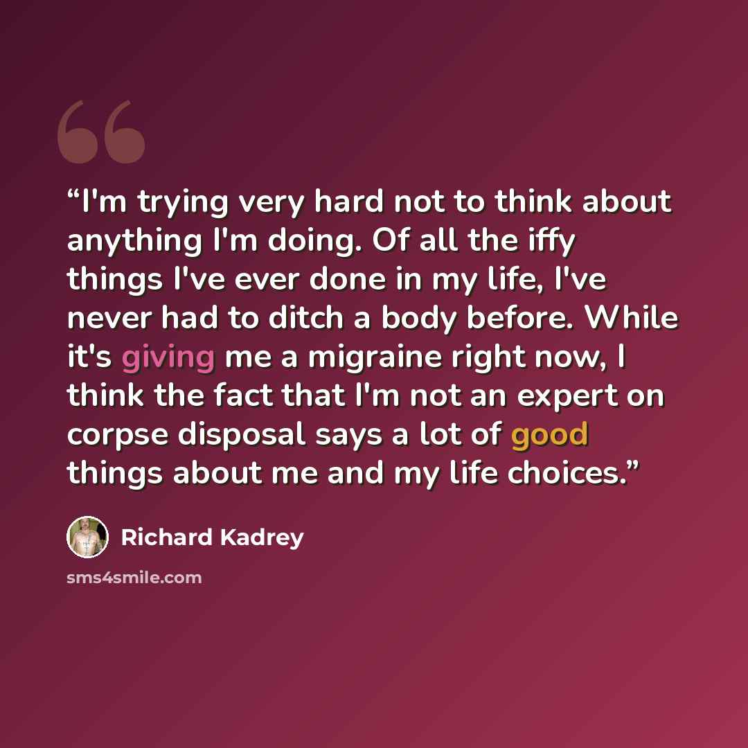 “I'm trying very hard not to think about anything I'm doing. Of all the iffy things I've ever done in my life, I've never had to ditch a body before. While it's giving me a migraine right now, I think the fact that I'm not an expert on corpse disposal says a lot of good things about me and my life…” quote by Richard Kadrey