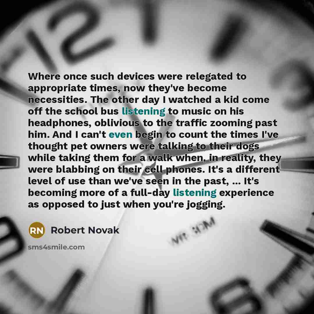 “Where once such devices were relegated to appropriate times, now they've become necessities. The other day I watched a kid come off the school bus listening to music on his headphones, oblivious to the traffic zooming past him. And I can't even begin to count the times I've thought pet owners were…” quote by Robert Novak