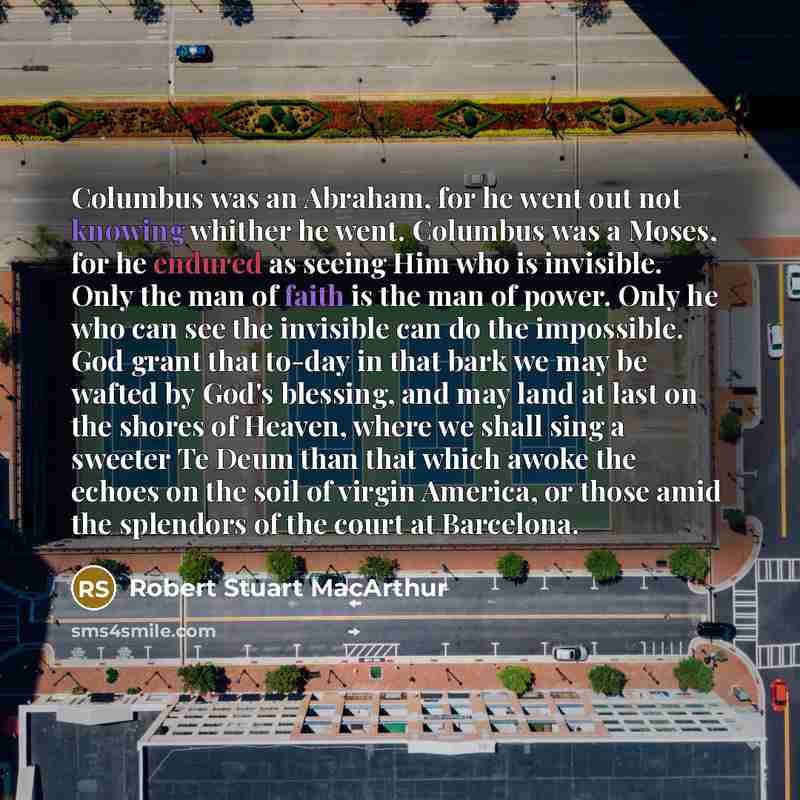 “Columbus was an Abraham, for he went out not knowing whither he went. Columbus was a Moses, for he endured as seeing Him who is invisible. Only the man of faith is the man of power. Only he who can see the invisible can do the impossible. God grant that to-day in that bark we may be wafted by…” quote by Robert Stuart MacArthur