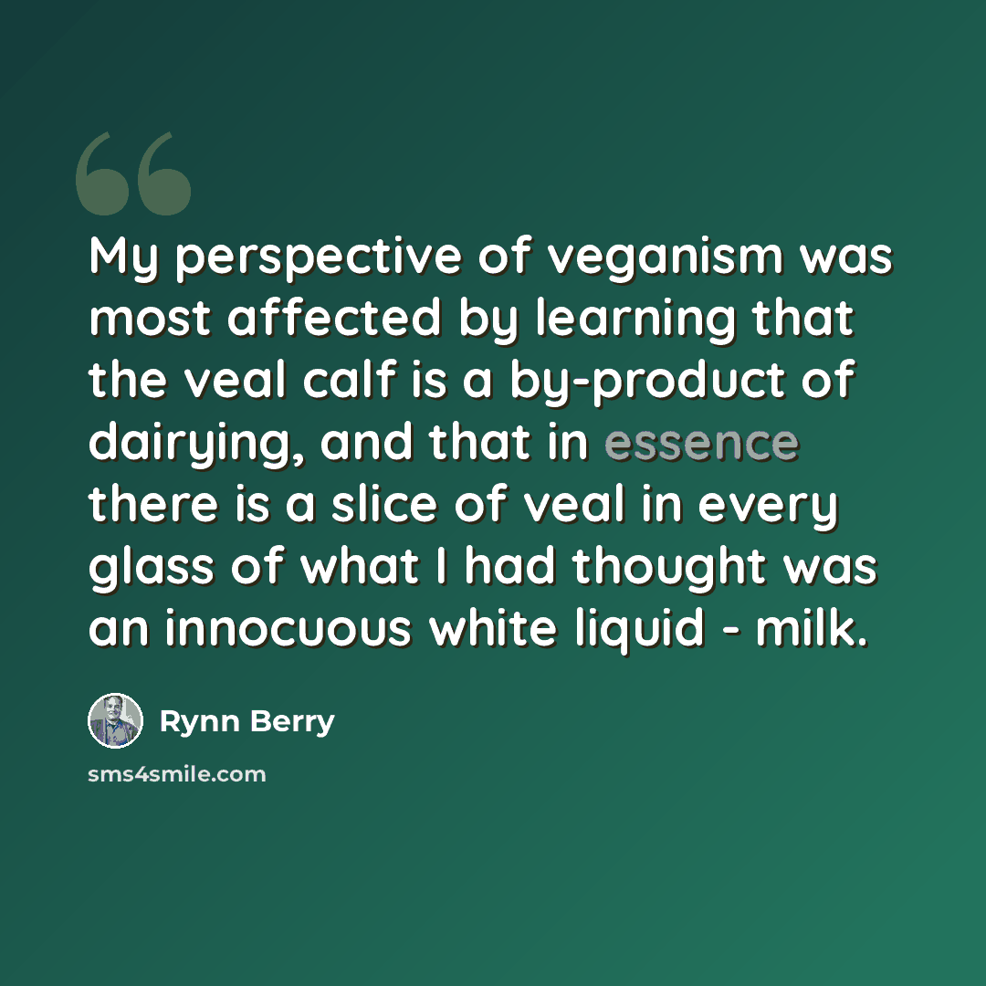 “My perspective of veganism was most affected by learning that the veal calf is a by-product of dairying, and that in essence there is a slice of veal in every glass of what I had thought was an innocuous white liquid - milk.” quote by Rynn Berry