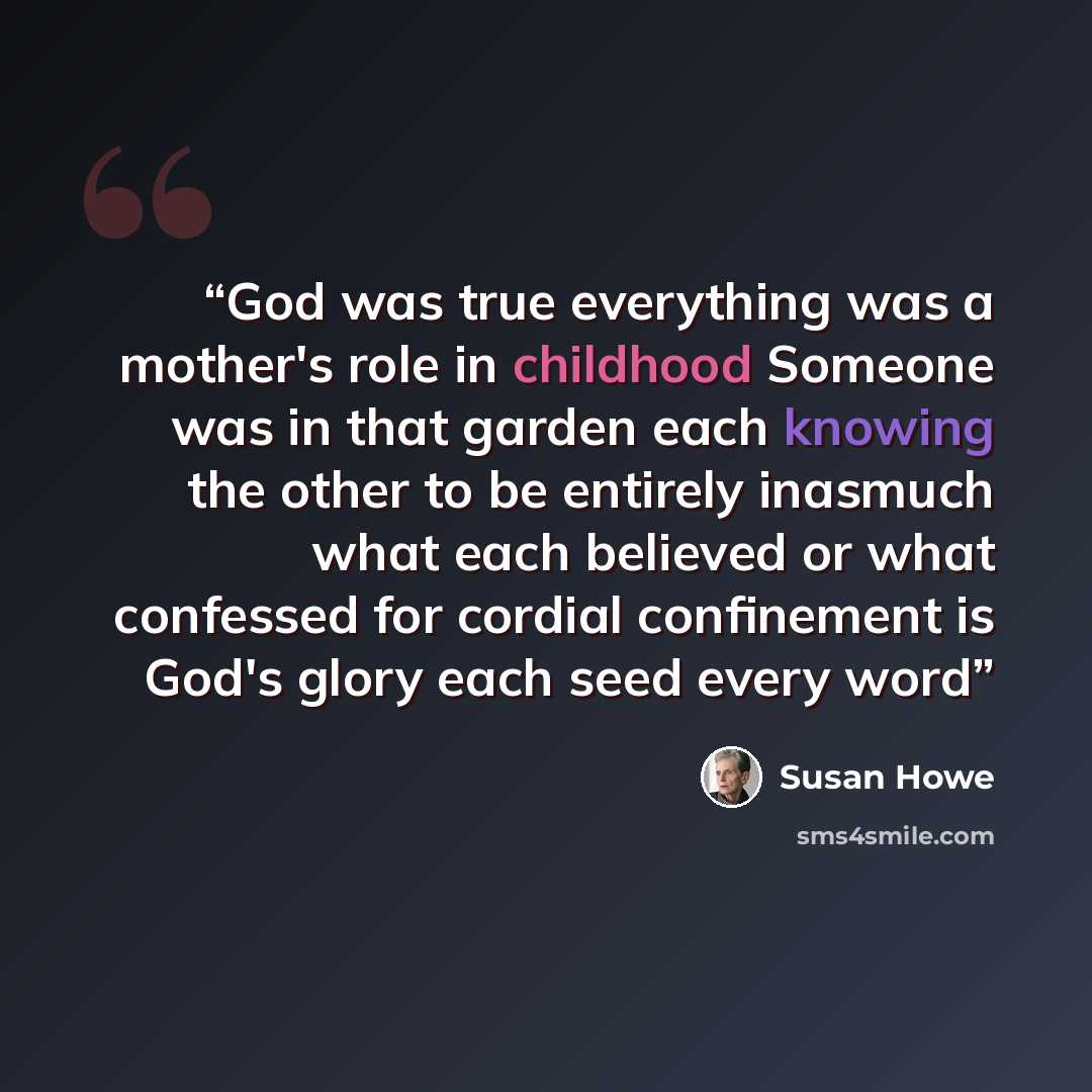“God was true everything was a mother's role in childhood Someone was in that garden each knowing the other to be entirely inasmuch what each believed or what confessed for cordial confinement is God's glory each seed every word” quote by Susan Howe