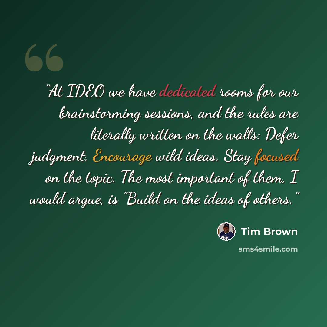 “At IDEO we have dedicated rooms for our brainstorming sessions, and the rules are literally written on the walls: Defer judgment. Encourage wild ideas. Stay focused on the topic. The most important of them, I would argue, is "Build on the ideas of others.” quote by Tim Brown
