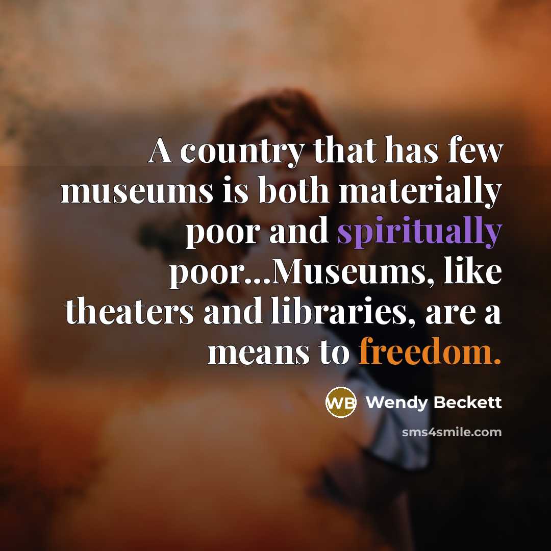 “A country that has few museums is both materially poor and spiritually poor...Museums, like theaters and libraries, are a means to freedom.” quote by Wendy Beckett