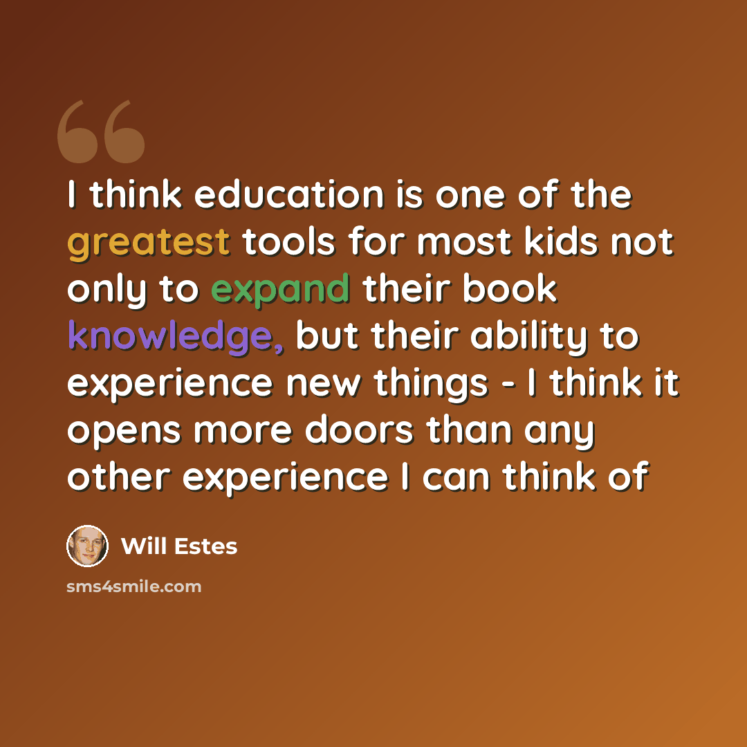 “I think education is one of the greatest tools for most kids not only to expand their book knowledge, but their ability to experience new things - I think it opens more doors than any other experience I can think of” quote by Will Estes