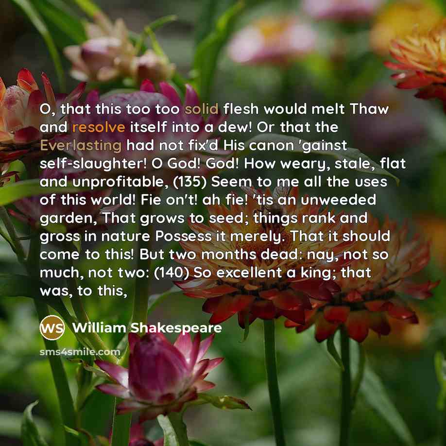 “O, that this too too solid flesh would melt Thaw and resolve itself into a dew! Or that the Everlasting had not fix'd His canon 'gainst self-slaughter! O God! God! How weary, stale, flat and unprofitable, (135) Seem to me all the uses of this world! Fie on't! ah fie! 'tis an unweeded garden, That…” quote by William Shakespeare