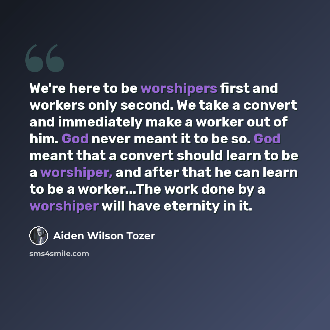 “We're here to be worshipers first and workers only second. We take a convert and immediately make a worker out of him. God never meant it to be so. God meant that a convert should learn to be a worshiper, and after that he can learn to be a worker...The work done by a worshiper will have eternity…” quote by Aiden Wilson Tozer