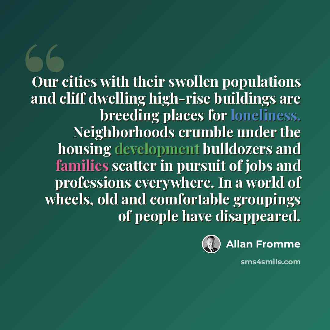 “Our cities with their swollen populations and cliff dwelling high-rise buildings are breeding places for loneliness. Neighborhoods crumble under the housing development bulldozers and families scatter in pursuit of jobs and professions everywhere. In a world of wheels, old and comfortable…” quote by Allan Fromme