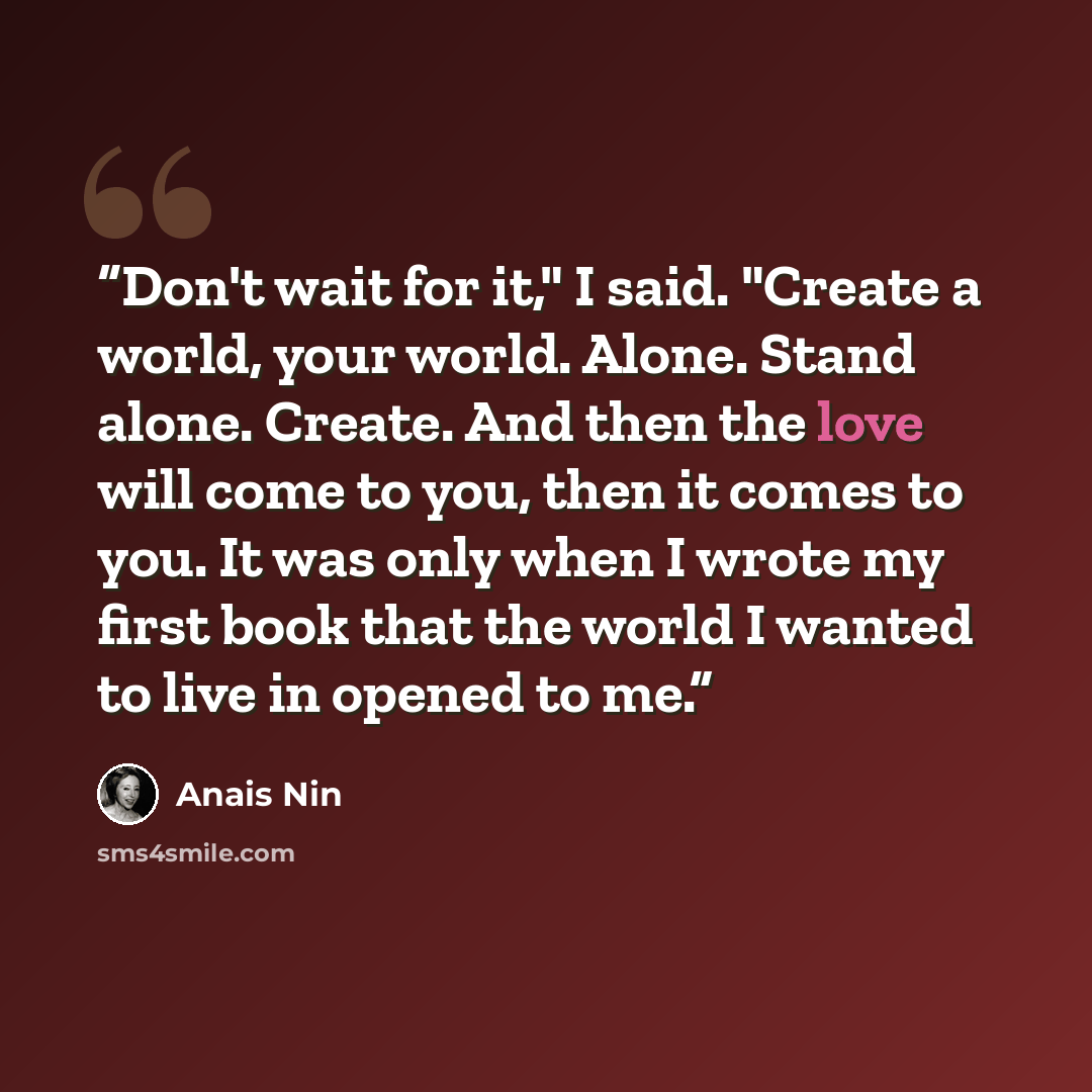 “Don't wait for it," I said. "Create a world, your world. Alone. Stand alone. Create. And then the love will come to you, then it comes to you. It was only when I wrote my first book that the world I wanted to live in opened to me.” quote by Anaïs Nin