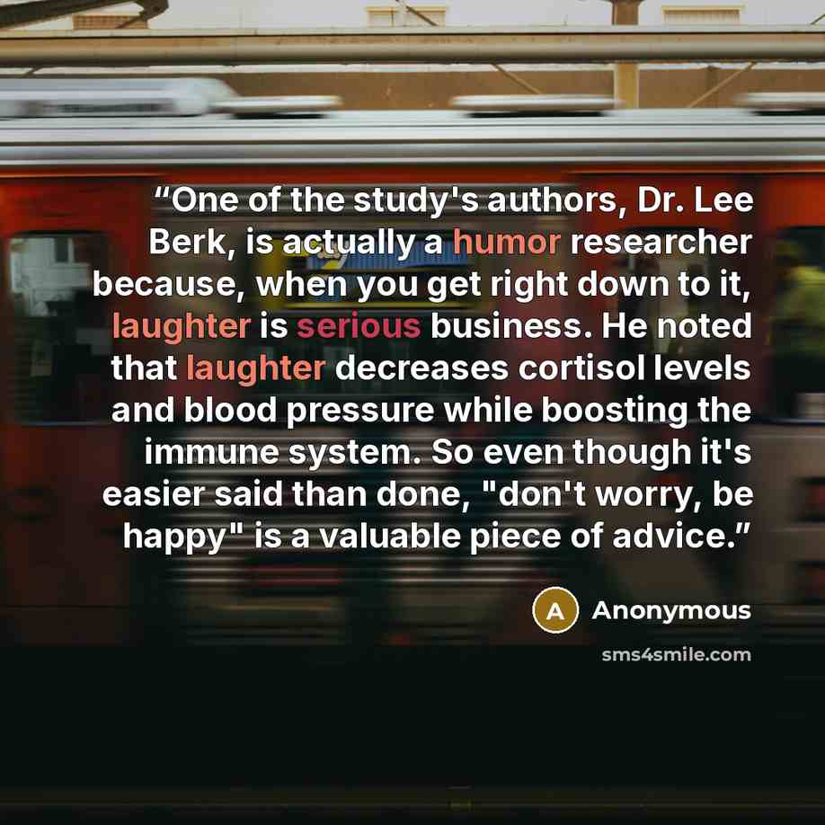 “One of the study's authors, Dr. Lee Berk, is actually a humor researcher because, when you get right down to it, laughter is serious business. He noted that laughter decreases cortisol levels and blood pressure while boosting the immune system. So even though it's easier said than done, "don't…” quote by Anonymous