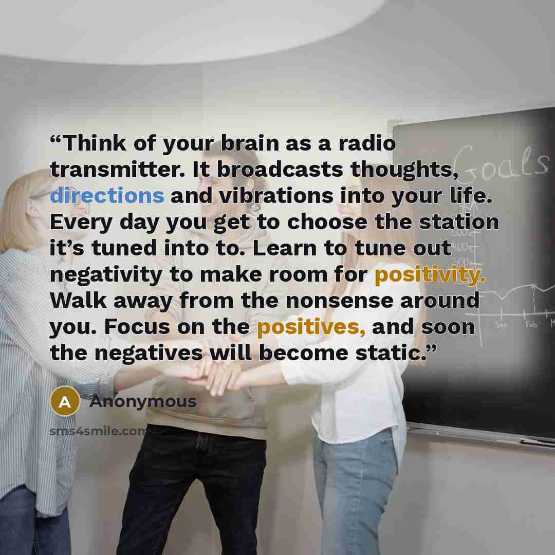 “Think of your brain as a radio transmitter. It broadcasts thoughts, directions and vibrations into your life. Every day you get to choose the station it’s tuned into to. Learn to tune out negativity to make room for positivity. Walk away from the nonsense around you. Focus on the positives, and…” quote by Anonymous