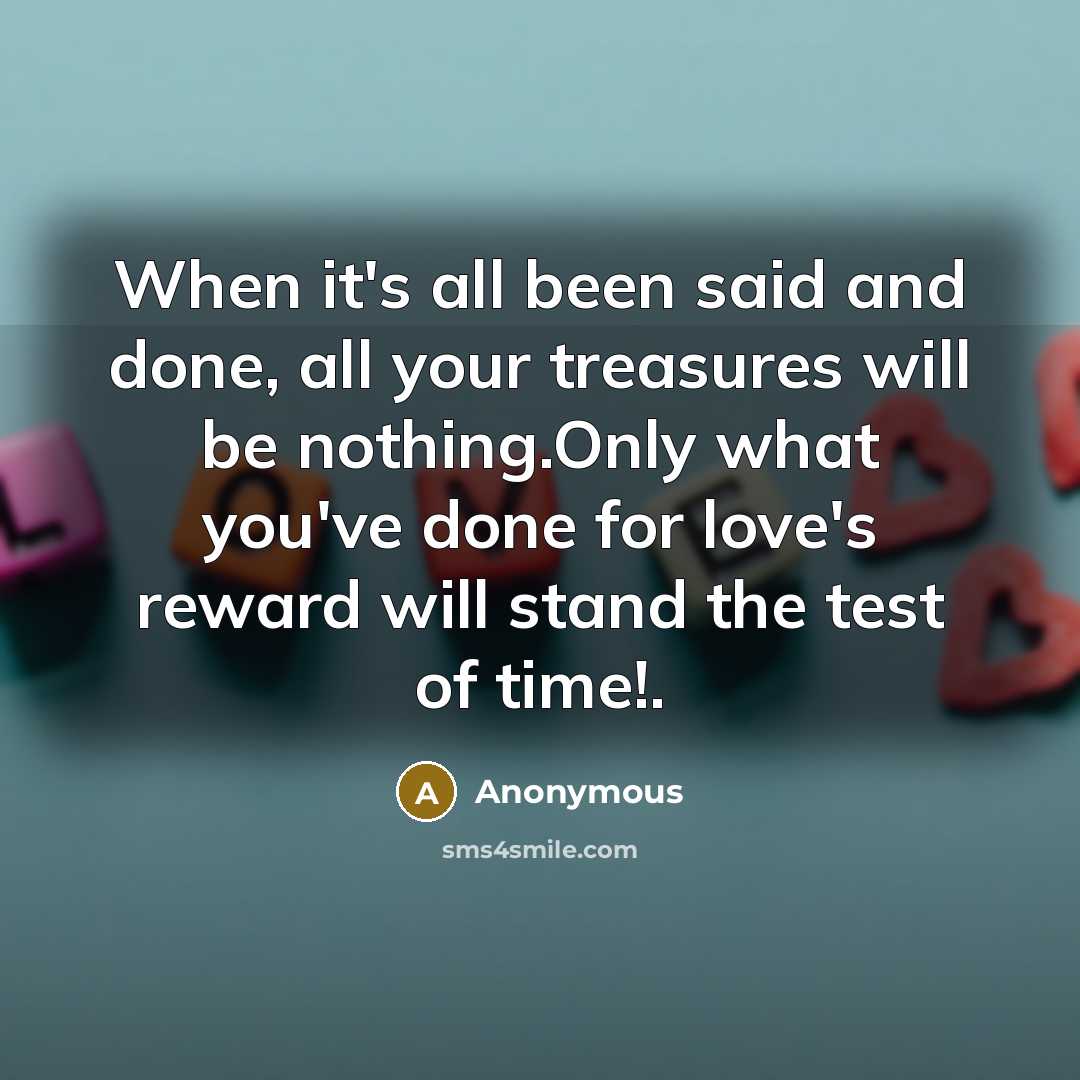 “When it's all been said and done, all your treasures will be nothing.Only what you've done for love's reward will stand the test of time!.” quote by Anonymous
