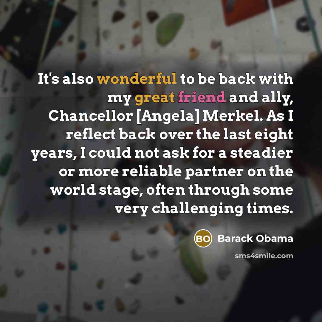 “It's also wonderful to be back with my great friend and ally, Chancellor [Angela] Merkel. As I reflect back over the last eight years, I could not ask for a steadier or more reliable partner on the world stage, often through some very challenging times.” quote by Barack Obama