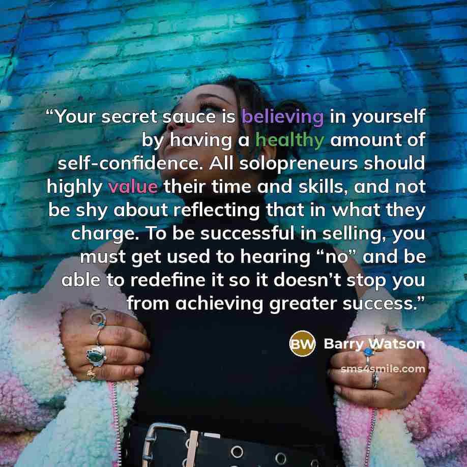 “Your secret sauce is believing in yourself by having a healthy amount of self-confidence. All solopreneurs should highly value their time and skills, and not be shy about reflecting that in what they charge. To be successful in selling, you must get used to hearing “no” and be able to redefine it…” quote by Barry Watson