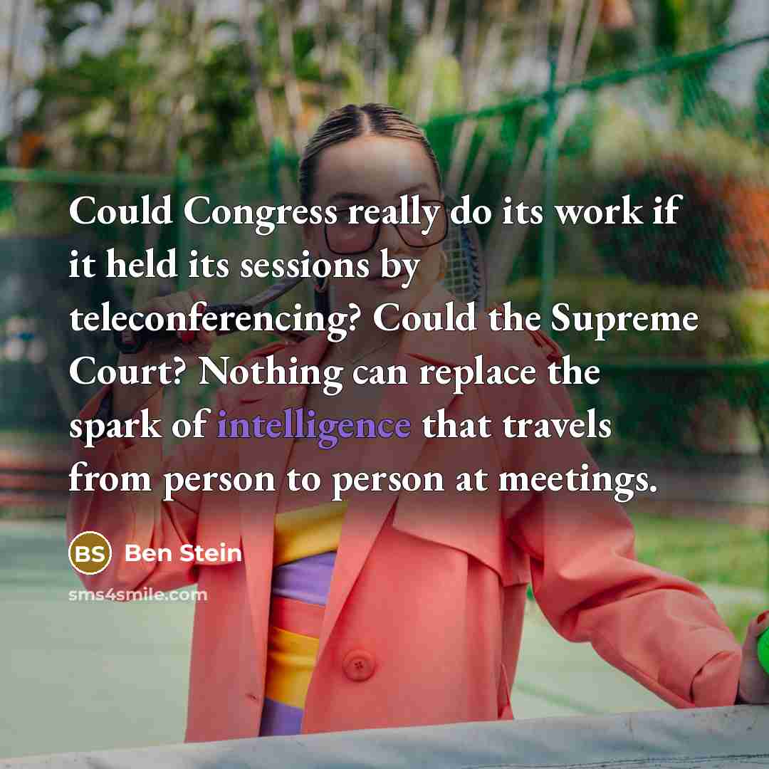 “Could Congress really do its work if it held its sessions by teleconferencing? Could the Supreme Court? Nothing can replace the spark of intelligence that travels from person to person at meetings.” quote by Ben Stein