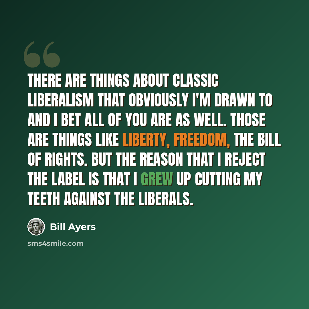 “There are things about classic liberalism that obviously I'm drawn to and I bet all of you are as well. Those are things like liberty, freedom, the Bill of Rights. But the reason that I reject the label is that I grew up cutting my teeth against the liberals.” quote by Bill Ayers