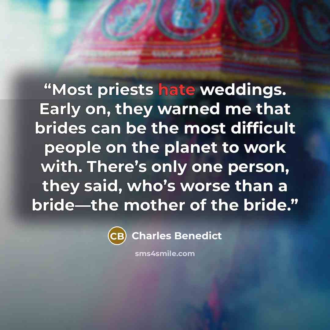 “Most priests hate weddings. Early on, they warned me that brides can be the most difficult people on the planet to work with. There’s only one person, they said, who’s worse than a bride—the mother of the bride.” quote by Charles Benedict