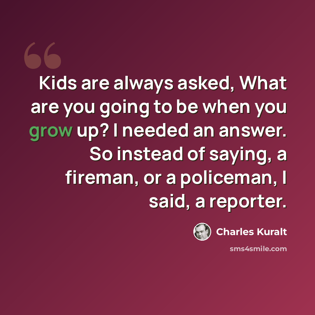 “Kids are always asked, What are you going to be when you grow up? I needed an answer. So instead of saying, a fireman, or a policeman, I said, a reporter.” quote by Charles Kuralt