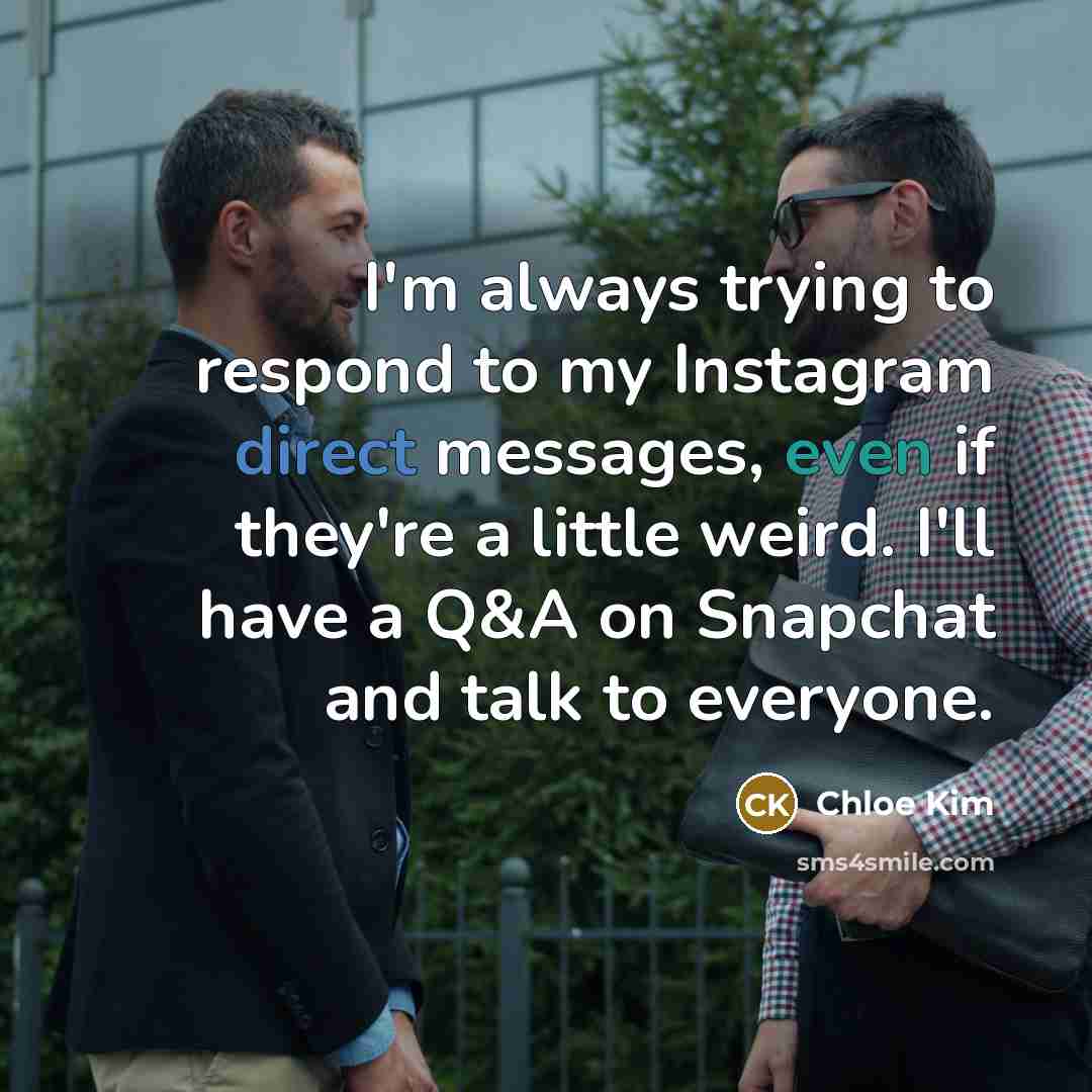 “I'm always trying to respond to my Instagram direct messages, even if they're a little weird. I'll have a Q&A on Snapchat and talk to everyone.” quote by Chloe Kim