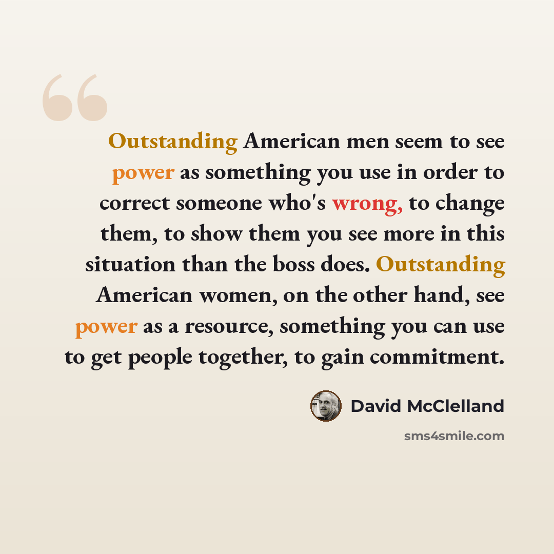 “Outstanding American men seem to see power as something you use in order to correct someone who's wrong, to change them, to show them you see more in this situation than the boss does. Outstanding American women, on the other hand, see power as a resource, something you can use to get people…” quote by David McClelland